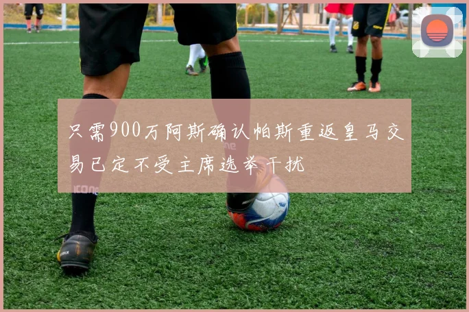 只需900万阿斯确认帕斯重返皇马交易已定不受主席选举干扰