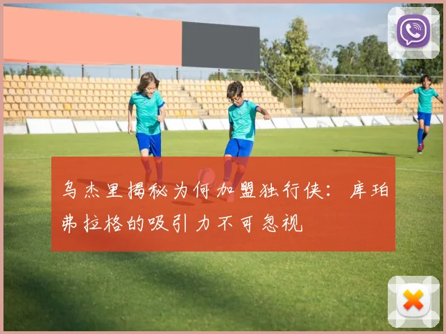 乌杰里揭秘为何加盟独行侠：库珀弗拉格的吸引力不可忽视