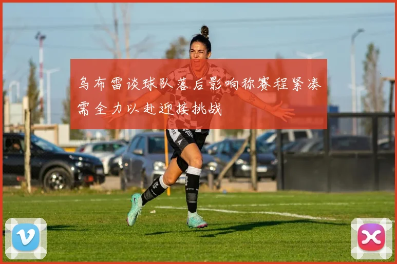 乌布雷谈球队落后影响称赛程紧凑需全力以赴迎接挑战