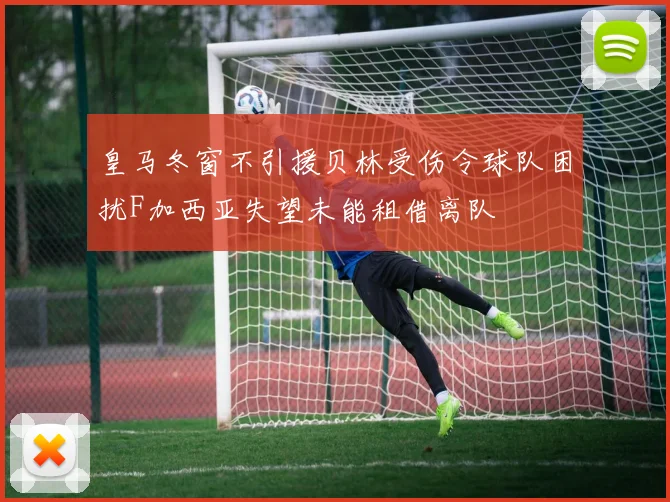 皇马冬窗不引援贝林受伤令球队困扰F加西亚失望未能租借离队