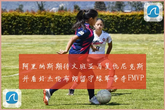 阿里纳斯期待文班亚马复仇尼克斯并看好杰伦布朗留守绿军争夺FMVP