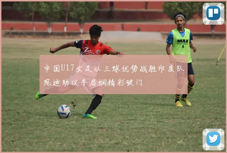 中国U17女足以三球优势战胜印度队宛迪助攻李启娴精彩破门