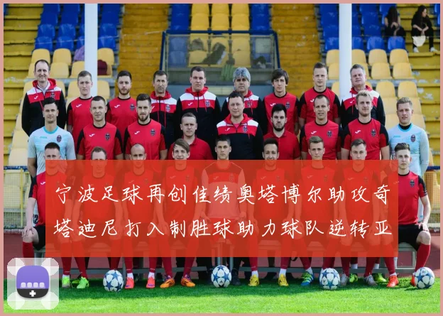 宁波足球再创佳绩奥塔博尔助攻奇塔迪尼打入制胜球助力球队逆转亚泰
