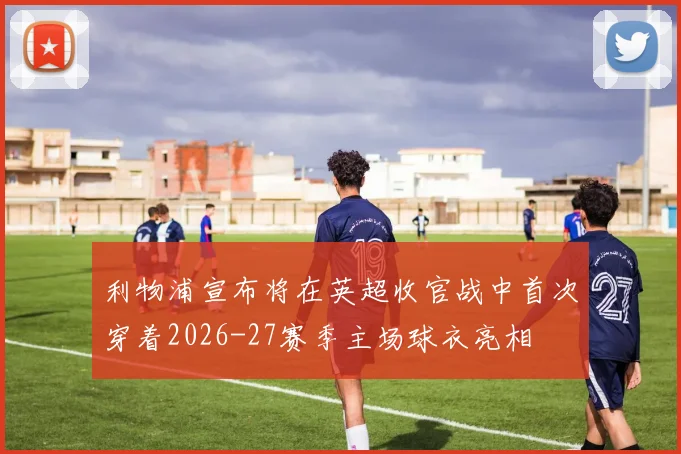 利物浦宣布将在英超收官战中首次穿着2026-27赛季主场球衣亮相