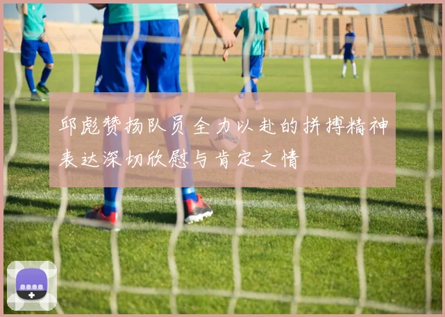 邱彪赞扬队员全力以赴的拼搏精神表达深切欣慰与肯定之情