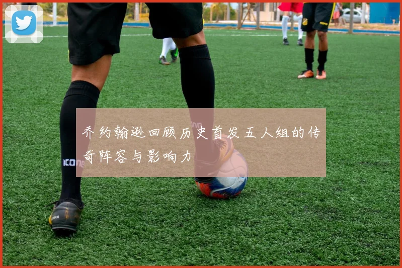 乔约翰逊回顾历史首发五人组的传奇阵容与影响力