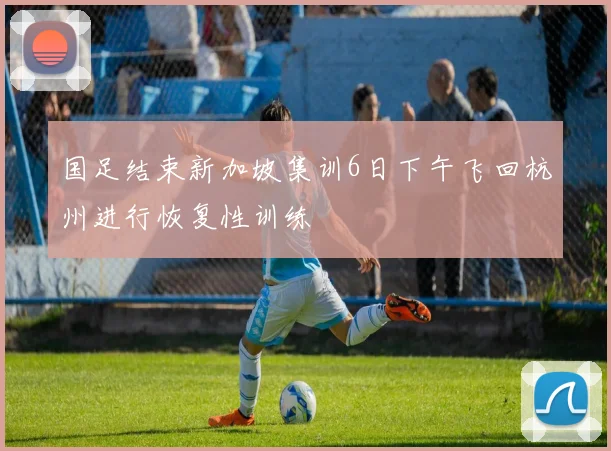国足结束新加坡集训6日下午飞回杭州进行恢复性训练
