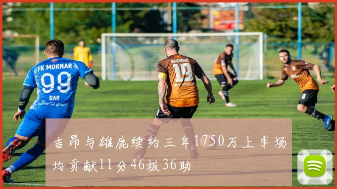 吉昂与雄鹿续约三年1750万上季场均贡献11分46板36助