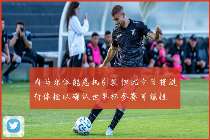 内马尔体能危机引发担忧今日将进行体检以确认世界杯参赛可能性