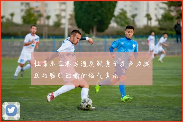 拉菲尼亚赛后遭质疑妻子发声力挺反对盼巴西输的俗气言论
