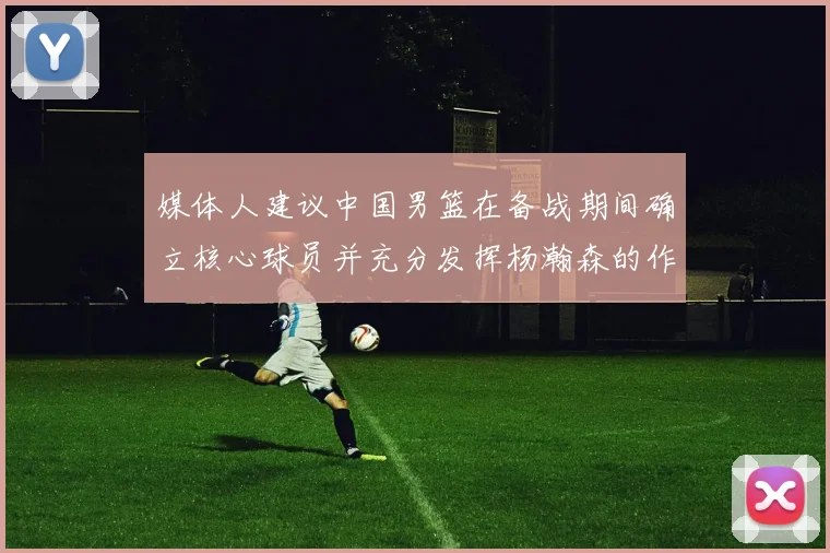 媒体人建议中国男篮在备战期间确立核心球员并充分发挥杨瀚森的作用