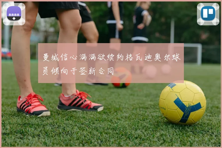 曼城信心满满欲续约格瓦迪奥尔球员倾向于签新合同