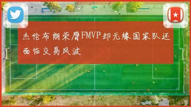 杰伦布朗荣膺FMVP却无缘国家队还面临交易风波