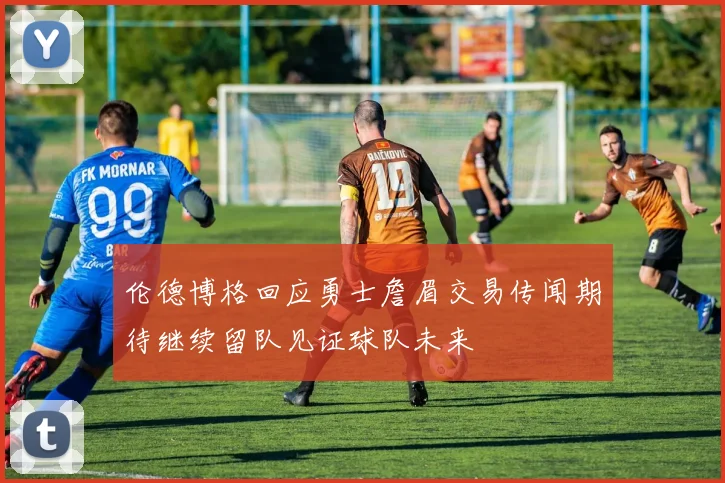 伦德博格回应勇士詹眉交易传闻期待继续留队见证球队未来