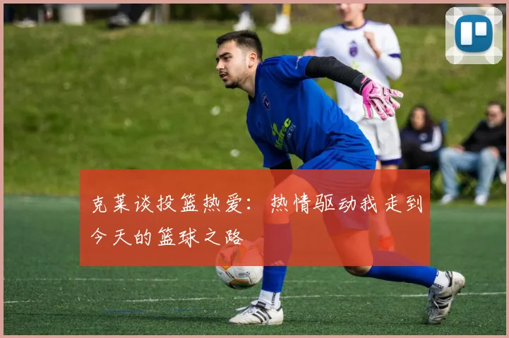 克莱谈投篮热爱：热情驱动我走到今天的篮球之路