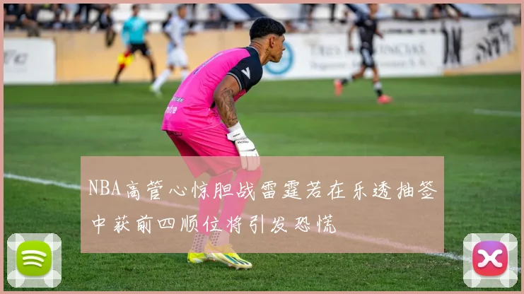 NBA高管心惊胆战雷霆若在乐透抽签中获前四顺位将引发恐慌