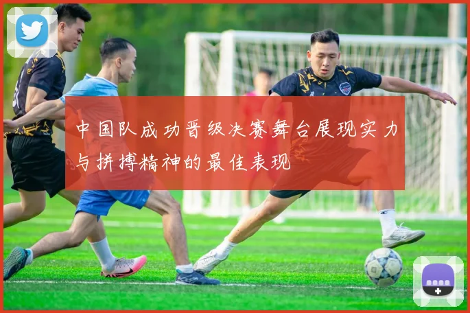 中国队成功晋级决赛舞台展现实力与拼搏精神的最佳表现