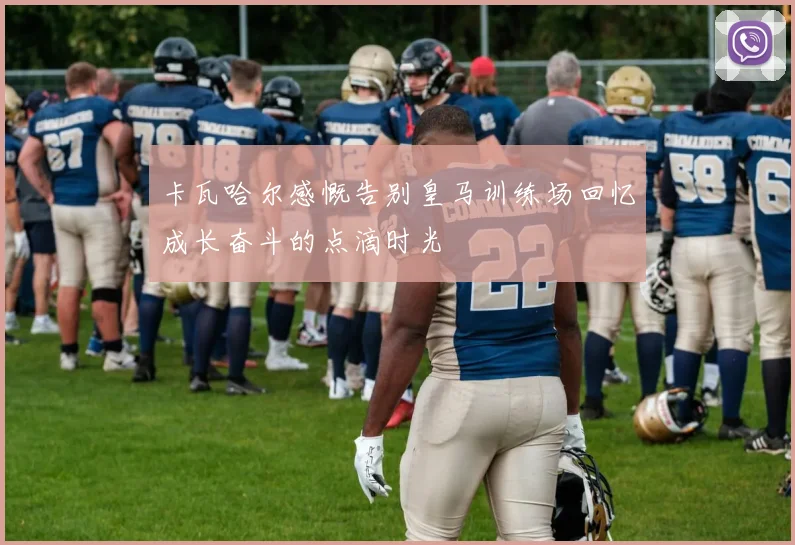 卡瓦哈尔感慨告别皇马训练场回忆成长奋斗的点滴时光