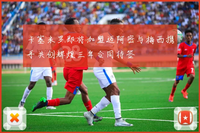 卡塞米罗即将加盟迈阿密与梅西携手共创辉煌三年合同待签