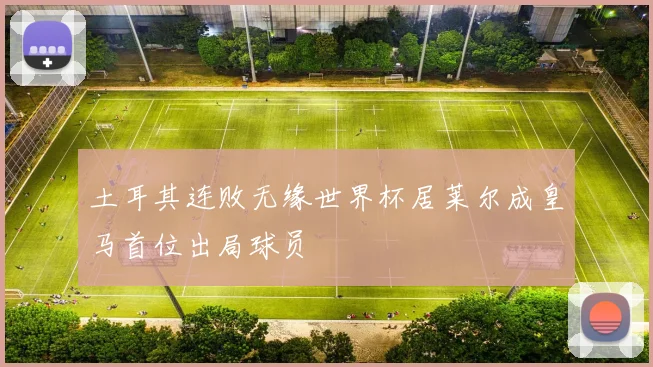 土耳其连败无缘世界杯居莱尔成皇马首位出局球员