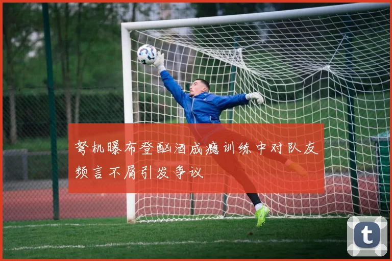 弩机曝布登酗酒成瘾训练中对队友频言不屑引发争议