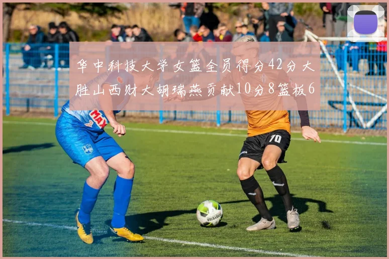 华中科技大学女篮全员得分42分大胜山西财大胡瑞燕贡献10分8篮板6助攻表现出色