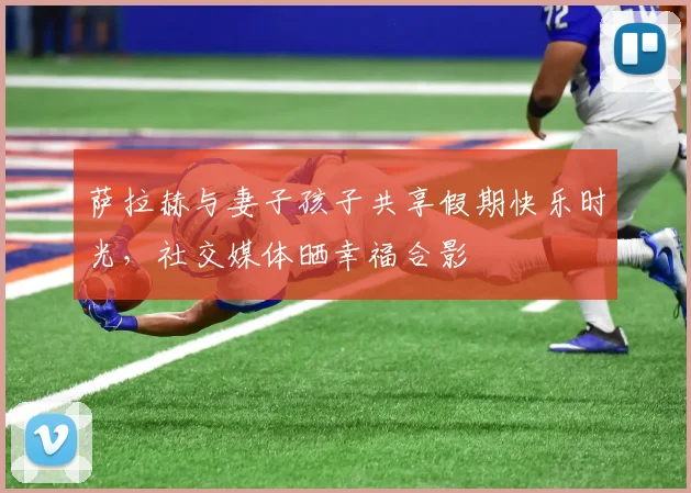 萨拉赫与妻子孩子共享假期快乐时光，社交媒体晒幸福合影