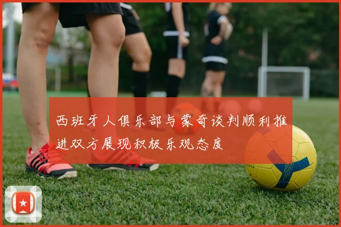 西班牙人俱乐部与蒙奇谈判顺利推进双方展现积极乐观态度