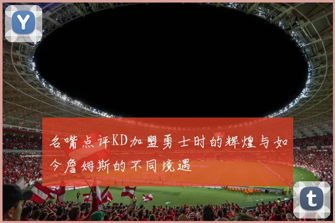 名嘴点评KD加盟勇士时的辉煌与如今詹姆斯的不同境遇