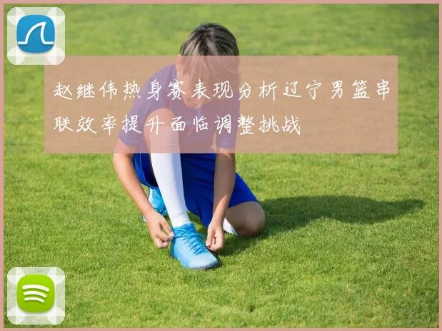 赵继伟热身赛表现分析辽宁男篮串联效率提升面临调整挑战