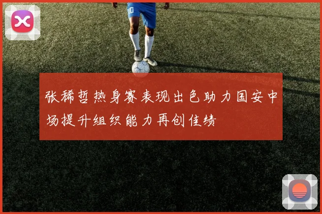 张稀哲热身赛表现出色助力国安中场提升组织能力再创佳绩